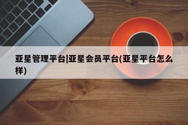 亚星_官网 亚星官网亚星管理平台|亚星会员平台(亚星平台怎么样)