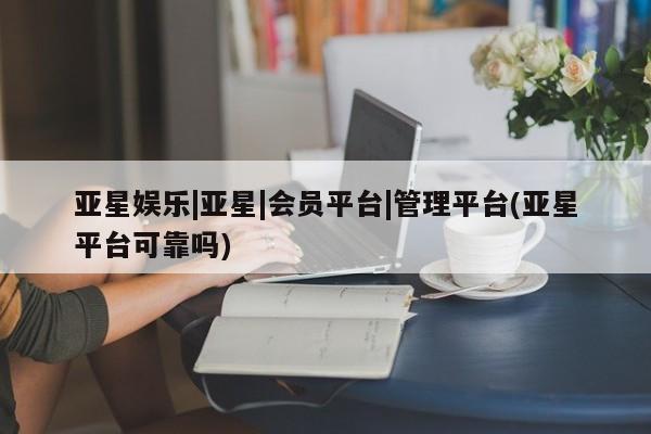亚星_官网 亚星官网亚星娱乐|亚星|会员平台|管理平台(亚星平台可靠吗)
