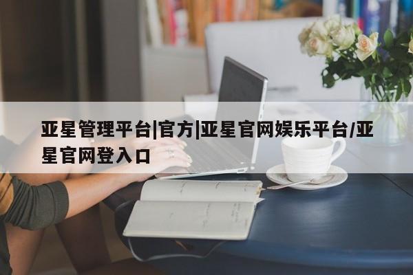 亚星_官网 亚星官网亚星管理平台|官方|亚星官网娱乐平台/亚星官网登入口