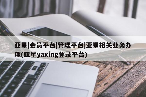 亚星_官网 亚星官网亚星|会员平台|管理平台|亚星相关业务办理(亚星yaxing登录平台)