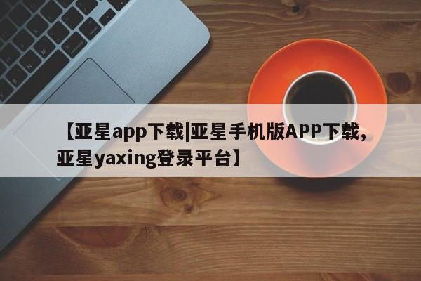 亚星_官网 亚星官网【亚星app下载|亚星手机版APP下载,亚星yaxing登录平台】
