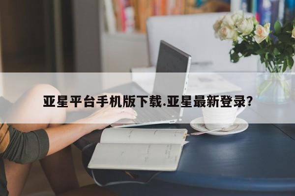 亚星_官网 亚星官网亚星平台手机版下载.亚星最新登录？