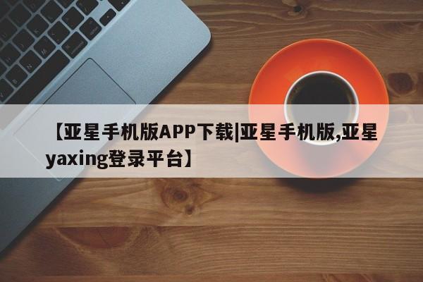 亚星_官网 亚星官网【亚星手机版APP下载|亚星手机版,亚星yaxing登录平台】