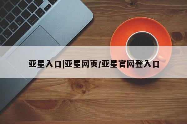 亚星_官网 亚星官网亚星入口|亚星网页/亚星官网登入口