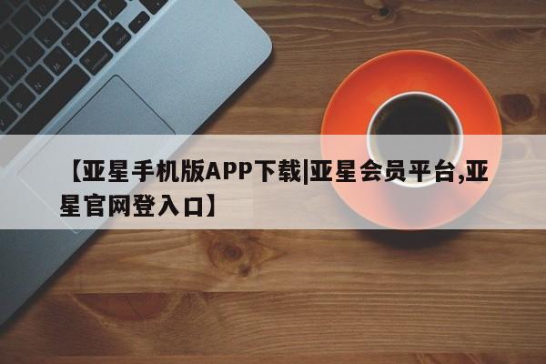 亚星_官网 亚星官网【亚星手机版APP下载|亚星会员平台,亚星官网登入口】