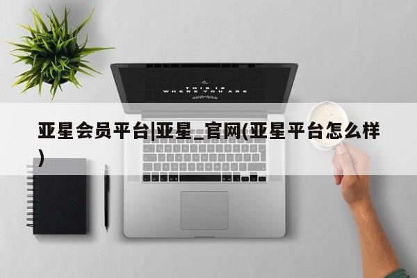 亚星_官网 亚星官网亚星会员平台|亚星_官网(亚星平台怎么样)