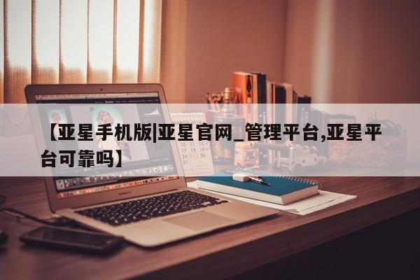 亚星_官网 亚星官网【亚星手机版|亚星官网_管理平台,亚星平台可靠吗】