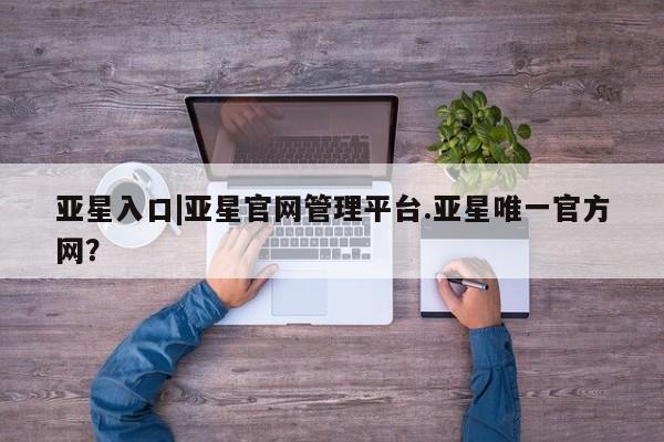 亚星_官网 亚星官网亚星入口|亚星官网管理平台.亚星唯一官方网？