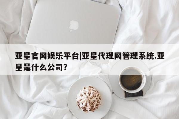 亚星_官网 亚星官网亚星官网娱乐平台|亚星代理网管理系统.亚星是什么公司？