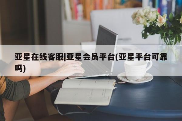 亚星_官网 亚星官网亚星在线客服|亚星会员平台(亚星平台可靠吗)