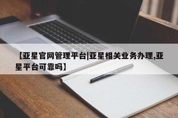 亚星_官网 亚星官网【亚星官网管理平台|亚星相关业务办理,亚星平台可靠吗】