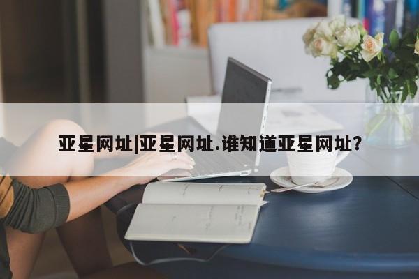 亚星_官网 亚星官网亚星网址|亚星网址.谁知道亚星网址？