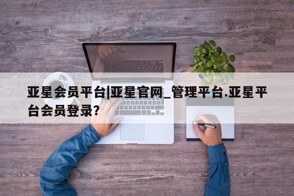 亚星_官网 亚星官网亚星会员平台|亚星官网_管理平台.亚星平台会员登录？