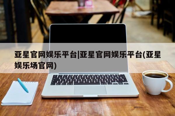 亚星_官网 亚星官网亚星官网娱乐平台|亚星官网娱乐平台(亚星娱乐场官网)