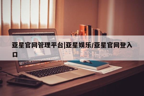 亚星_官网 亚星官网亚星官网管理平台|亚星娱乐/亚星官网登入口