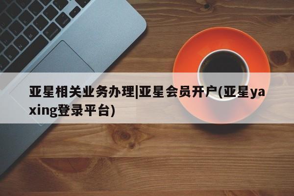 亚星_官网 亚星官网亚星相关业务办理|亚星会员开户(亚星yaxing登录平台)