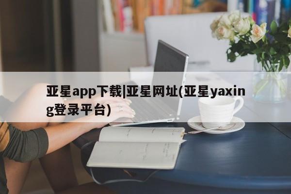 亚星_官网 亚星官网亚星app下载|亚星网址(亚星yaxing登录平台)