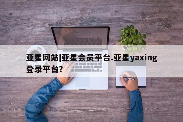 亚星_官网 亚星官网亚星网站|亚星会员平台.亚星yaxing登录平台？