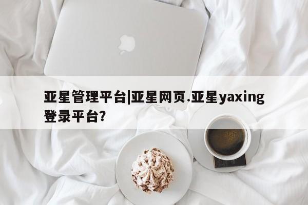 亚星_官网 亚星官网亚星管理平台|亚星网页.亚星yaxing登录平台？
