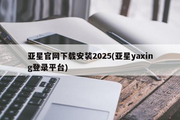 亚星_官网 亚星官网亚星官网下载安装2025(亚星yaxing登录平台)