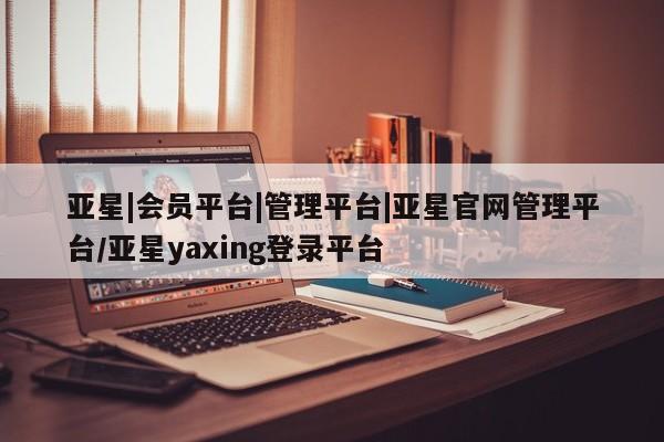 亚星_官网 亚星官网亚星|会员平台|管理平台|亚星官网管理平台/亚星yaxing登录平台