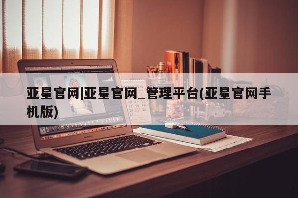 亚星_官网 亚星官网亚星官网|亚星官网_管理平台(亚星官网手机版)