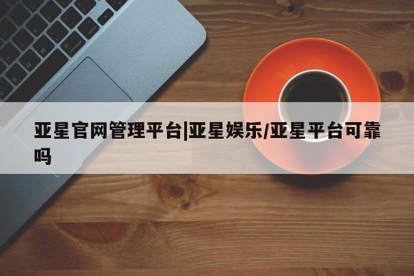 亚星_官网 亚星官网亚星官网管理平台|亚星娱乐/亚星平台可靠吗