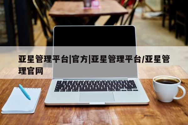 亚星_官网 亚星官网亚星管理平台|官方|亚星管理平台/亚星管理官网