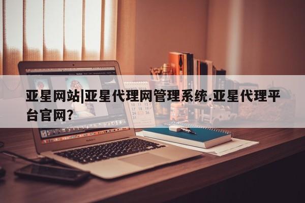 亚星_官网 亚星官网亚星网站|亚星代理网管理系统.亚星代理平台官网？
