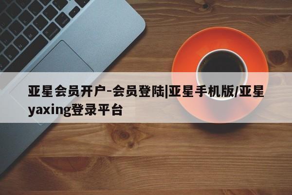 亚星_官网 亚星官网亚星会员开户-会员登陆|亚星手机版/亚星yaxing登录平台