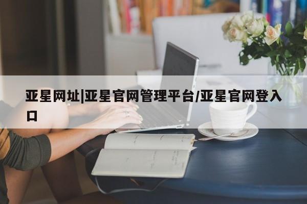 亚星_官网 亚星官网亚星网址|亚星官网管理平台/亚星官网登入口