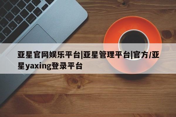 亚星_官网 亚星官网亚星官网娱乐平台|亚星管理平台|官方/亚星yaxing登录平台