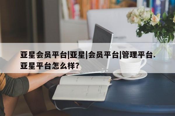 亚星_官网 亚星官网亚星会员平台|亚星|会员平台|管理平台.亚星平台怎么样？