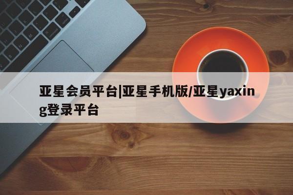 亚星_官网 亚星官网亚星会员平台|亚星手机版/亚星yaxing登录平台